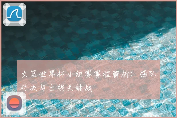女篮世界杯小组赛赛程解析:强队对决与出线关键战