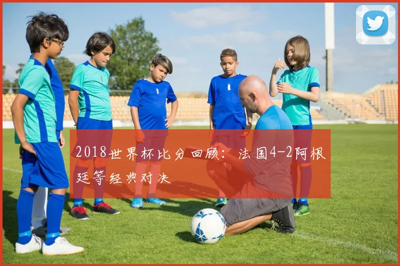 2018世界杯比分回顾:法国4-2阿根廷等经典对决