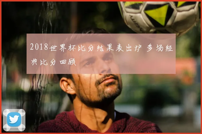 2018世界杯比分结果表出炉 多场经典比分回顾